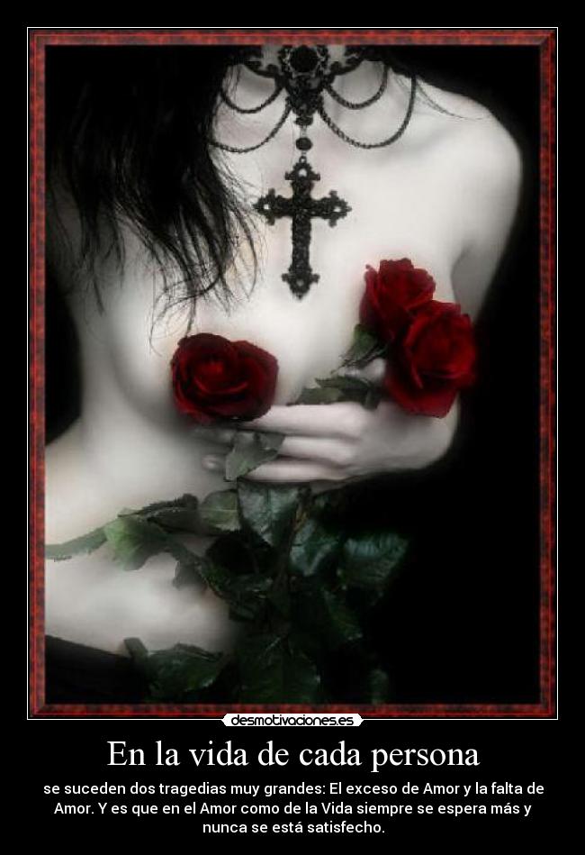 En la vida de cada persona - se suceden dos tragedias muy grandes: El exceso de Amor y la falta de
Amor. Y es que en el Amor como de la Vida siempre se espera más y
nunca se está satisfecho.