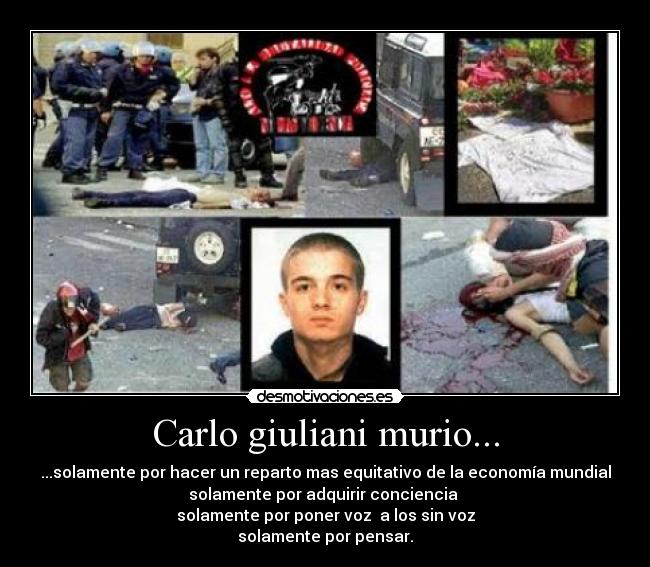 Carlo giuliani murio... - ...solamente por hacer un reparto mas equitativo de la economía mundial
solamente por adquirir conciencia
solamente por poner voz a los sin voz
solamente por pensar.