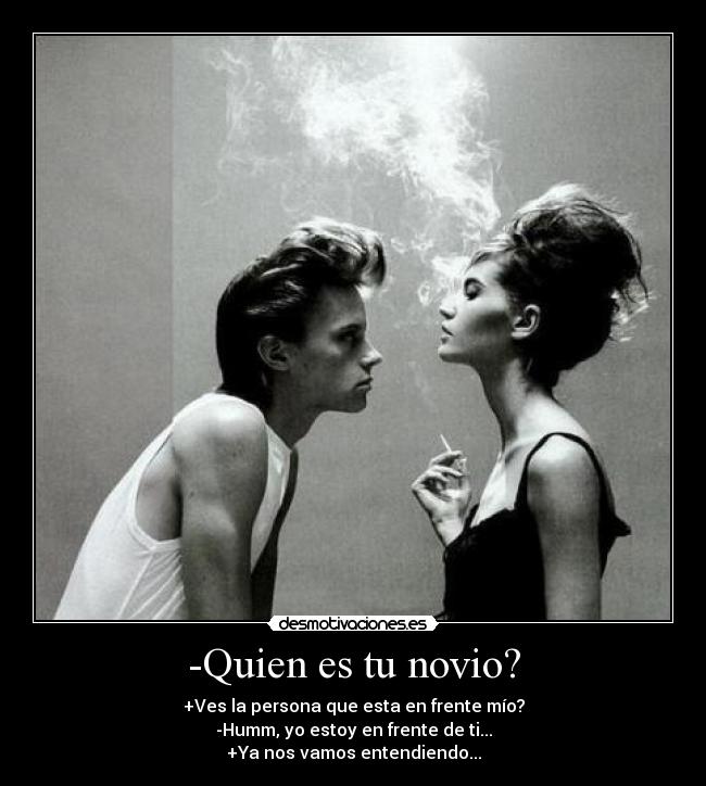 -Quien es tu novio? - +Ves la persona que esta en frente mío?
-Humm, yo estoy en frente de ti...
+Ya nos vamos entendiendo...