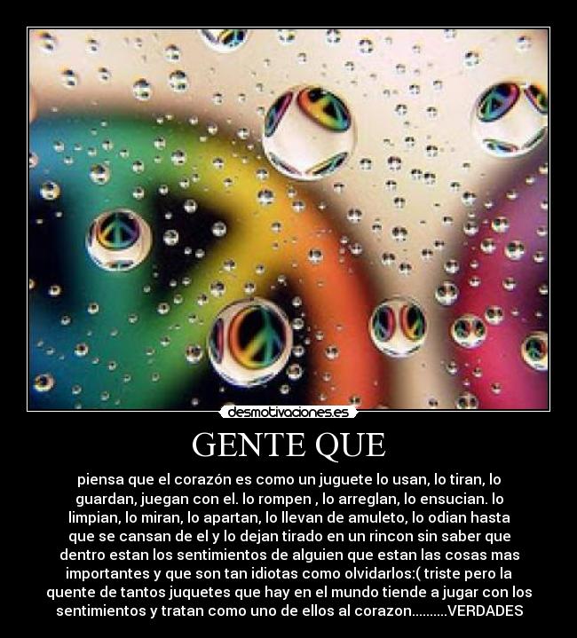 GENTE QUE - piensa que el corazón es como un juguete lo usan, lo tiran, lo
guardan, juegan con el. lo rompen , lo arreglan, lo ensucian. lo
limpian, lo miran, lo apartan, lo llevan de amuleto, lo odian hasta
que se cansan de el y lo dejan tirado en un rincon sin saber que
dentro estan los sentimientos de alguien que estan las cosas mas
importantes y que son tan idiotas como olvidarlos:( triste pero la
quente de tantos juquetes que hay en el mundo tiende a jugar con los
sentimientos y tratan como uno de ellos al corazon..........VERDADES