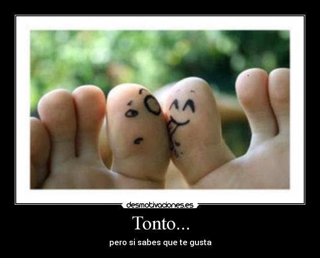 Tonto... - pero si sabes que te gusta