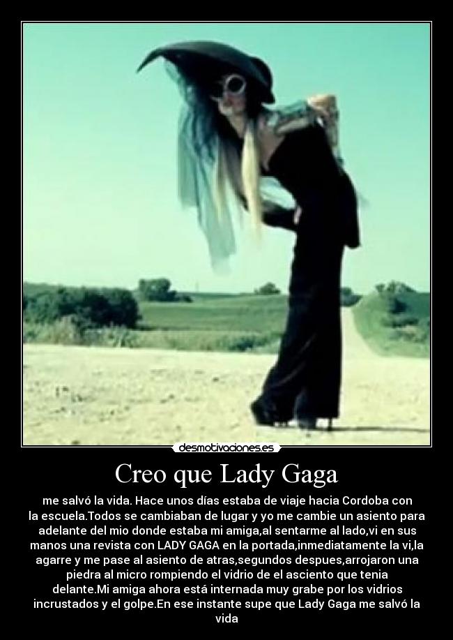 Creo que Lady Gaga - me salvó la vida. Hace unos días estaba de viaje hacia Cordoba con
la escuela.Todos se cambiaban de lugar y yo me cambie un asiento para
adelante del mio donde estaba mi amiga,al sentarme al lado,vi en sus
manos una revista con LADY GAGA en la portada,inmediatamente la vi,la
agarre y me pase al asiento de atras,segundos despues,arrojaron una
piedra al micro rompiendo el vidrio de el asciento que tenia
delante.Mi amiga ahora está internada muy grabe por los vidrios
incrustados y el golpe.En ese instante supe que Lady Gaga me salvó la
vida