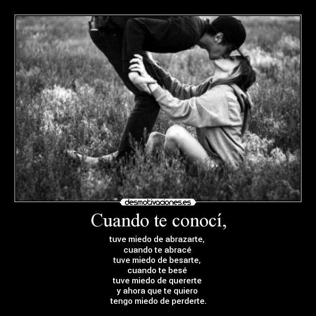 Cuando te conocí, - tuve miedo de abrazarte,
cuando te abracé
tuve miedo de besarte,
cuando te besé
tuve miedo de quererte
y ahora que te quiero
tengo miedo de perderte.