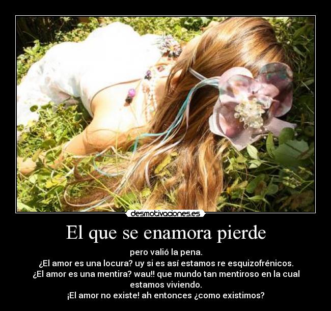 El que se enamora pierde - pero valió la pena.
¿El amor es una locura? uy si es así estamos re esquizofrénicos.
¿El amor es una mentira? wau!! que mundo tan mentiroso en la cual
estamos viviendo.
¡El amor no existe! ah entonces ¿como existimos?