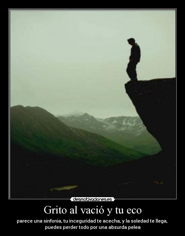 Grito al vació y tu eco - parece una sinfonia, tu inceguridad te acecha, y la soledad te llega,
puedes perder todo por una absurda pelea