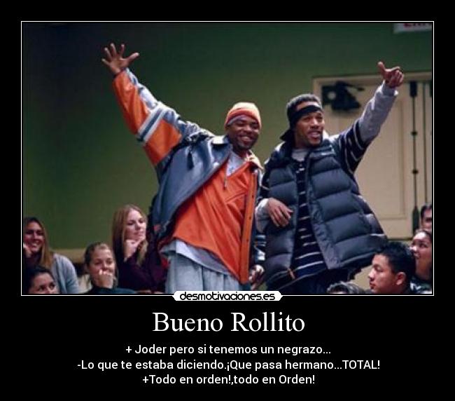 Bueno Rollito - + Joder pero si tenemos un negrazo...
-Lo que te estaba diciendo.¡Que pasa hermano...TOTAL!
+Todo en orden!,todo en Orden!