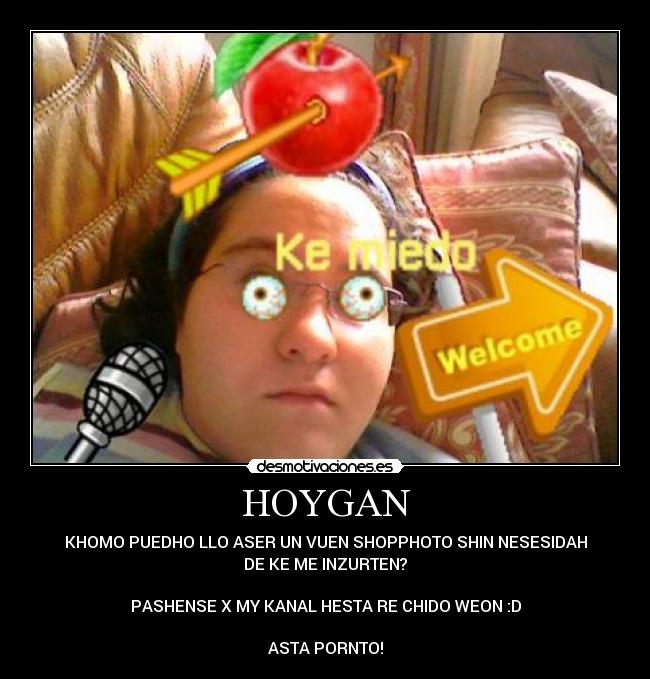 HOYGAN - KHOMO PUEDHO LLO ASER UN VUEN SHOPPHOTO SHIN NESESIDAH
DE KE ME INZURTEN?
PASHENSE X MY KANAL HESTA RE CHIDO WEON :D
ASTA PORNTO!
