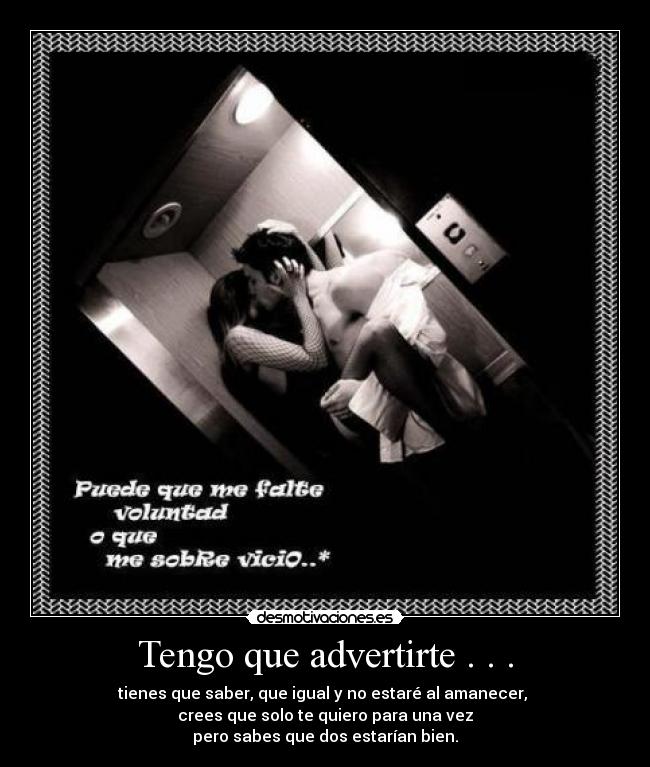 Tengo que advertirte . . . - tienes que saber, que igual y no estaré al amanecer, 
crees que solo te quiero para una vez
pero sabes que dos estarían bien.