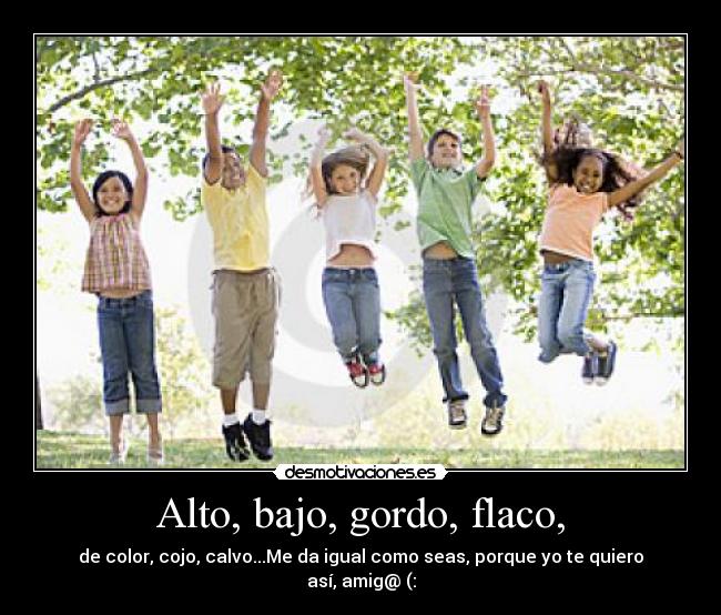 Alto, bajo, gordo, flaco, - de color, cojo, calvo...Me da igual como seas, porque yo te quiero así, amig@ (: