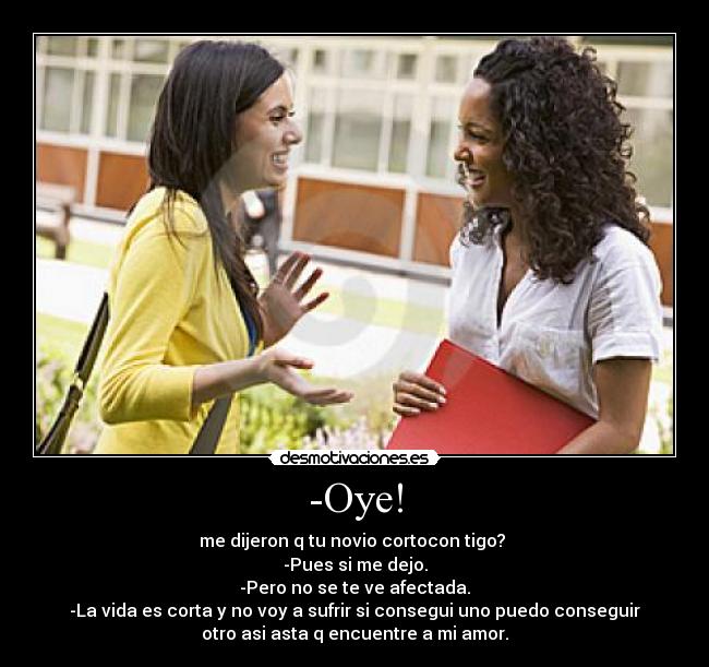 -Oye! - me dijeron q tu novio cortocon tigo? 
-Pues si me dejo.
-Pero no se te ve afectada.
-La vida es corta y no voy a sufrir si consegui uno puedo conseguir
otro asi asta q encuentre a mi amor.