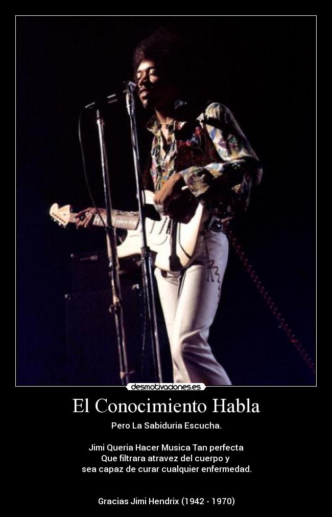El Conocimiento Habla - Pero La Sabiduria Escucha.
Jimi Queria Hacer Musica Tan perfecta
Que filtrara atravez del cuerpo y
sea capaz de curar cualquier enfermedad.
Gracias Jimi Hendrix (1942 - 1970)
