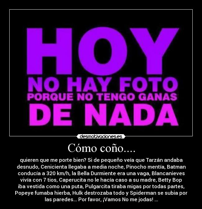 Cómo coño.... - quieren que me porte bien? Si de pequeño veía que Tarzán andaba
desnudo, Cenicienta llegaba a media noche, Pinocho mentía, Batman
conducía a 320 km/h, la Bella Durmiente era una vaga, Blancanieves
vivía con 7 tios, Caperucita no le hacía caso a su madre, Betty Bop
iba vestida como una puta, Pulgarcita tiraba migas por todas partes,
Popeye fumaba hierba, Hulk destrozaba todo y Spiderman se subia por
las paredes... Por favor, ¡Vamos No me jodas! ...