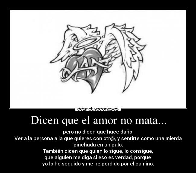 Dicen que el amor no mata... - pero no dicen que hace daño.
Ver a la persona a la que quieres con otr@, y sentirte como una mierda
pinchada en un palo.
También dicen que quien lo sigue, lo consigue,
que alguien me diga si eso es verdad, porque 
yo lo he seguido y me he perdido por el camino.
