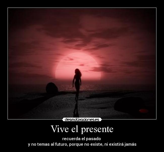 Vive el presente - recuerda el pasado 
y no temas al futuro, porque no existe, ni existirá jamás