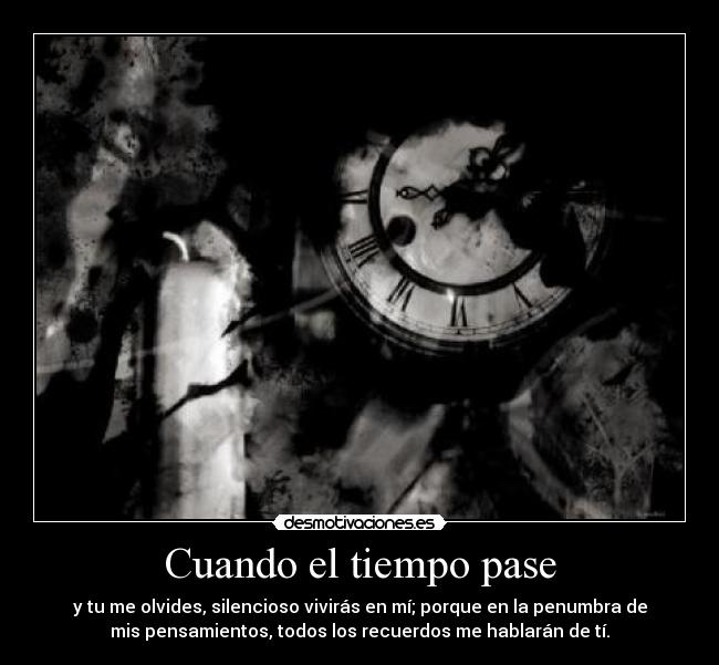 Cuando el tiempo pase - y tu me olvides, silencioso vivirás en mí; porque en la penumbra de
mis pensamientos, todos los recuerdos me hablarán de tí.