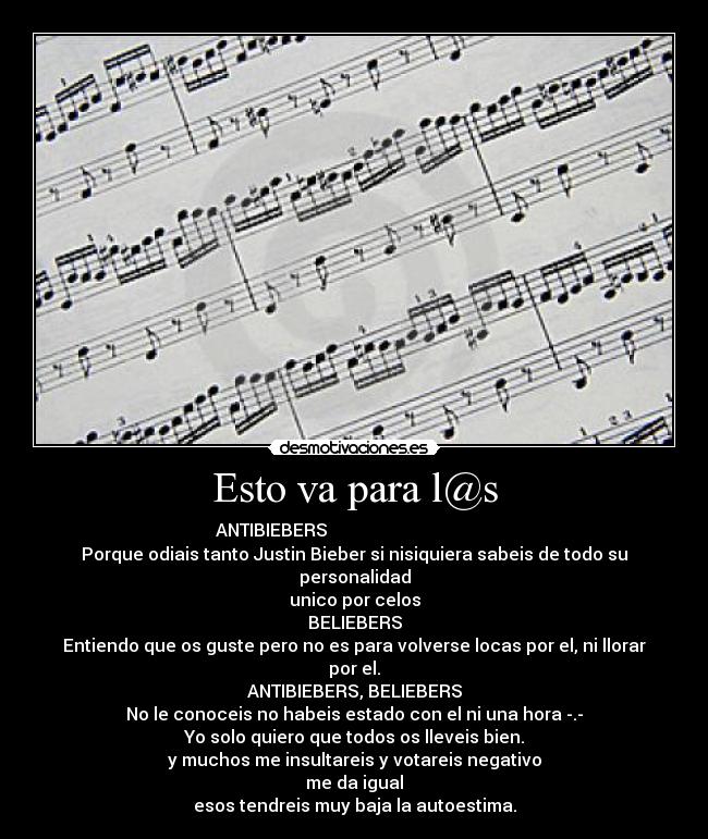 Esto va para l@s - ANTIBIEBERS                                      
Porque odiais tanto Justin Bieber si nisiquiera sabeis de todo su personalidad
unico por celos
BELIEBERS
Entiendo que os guste pero no es para volverse locas por el, ni llorar por el.
ANTIBIEBERS, BELIEBERS
No le conoceis no habeis estado con el ni una hora -.-
Yo solo quiero que todos os lleveis bien.
y muchos me insultareis y votareis negativo
me da igual
esos tendreis muy baja la autoestima.