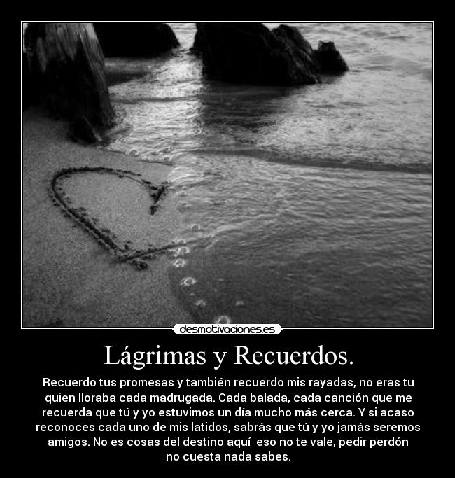 Lágrimas y Recuerdos. - Recuerdo tus promesas y también recuerdo mis rayadas, no eras tu
quien lloraba cada madrugada. Cada balada, cada canción que me
recuerda que tú y yo estuvimos un día mucho más cerca. Y si acaso
reconoces cada uno de mis latidos, sabrás que tú y yo jamás seremos
amigos. No es cosas del destino aquí eso no te vale, pedir perdón
no cuesta nada sabes.
