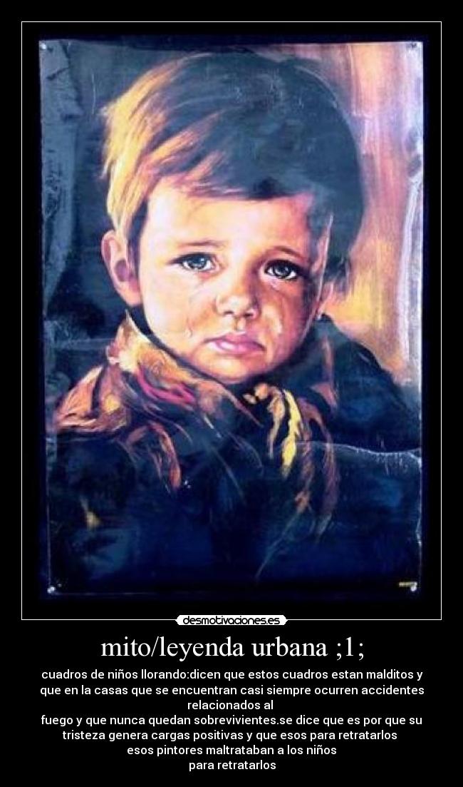 mito/leyenda urbana ;1; - cuadros de niños llorando:dicen que estos cuadros estan malditos y
que en la casas que se encuentran casi siempre ocurren accidentes
relacionados al
fuego y que nunca quedan sobrevivientes.se dice que es por que su
tristeza genera cargas positivas y que esos para retratarlos
esos pintores maltrataban a los niños
para retratarlos