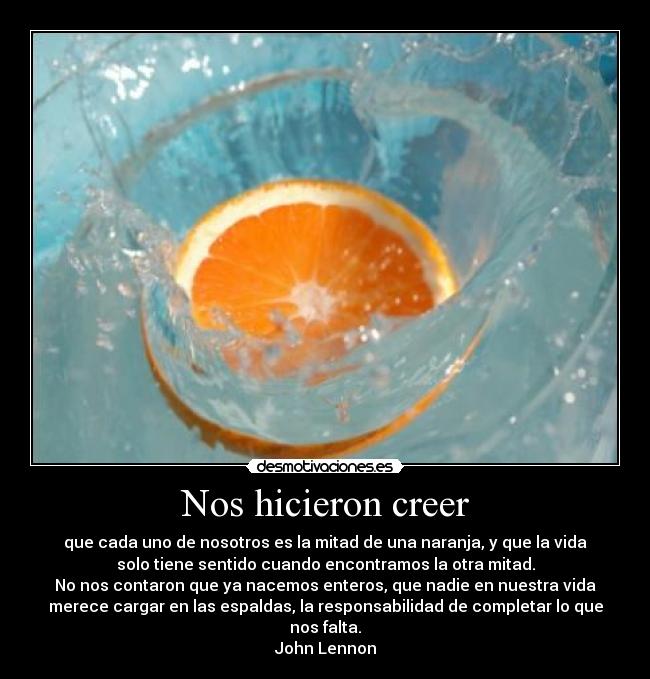 Nos hicieron creer - que cada uno de nosotros es la mitad de una naranja, y que la vida
solo tiene sentido cuando encontramos la otra mitad.
No nos contaron que ya nacemos enteros, que nadie en nuestra vida
merece cargar en las espaldas, la responsabilidad de completar lo que
nos falta.
John Lennon
