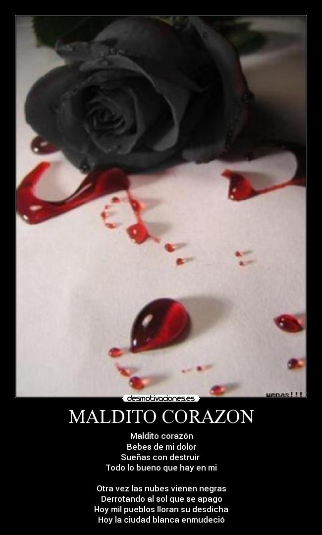 MALDITO CORAZON - Maldito corazón
Bebes de mi dolor
Sueñas con destruir
Todo lo bueno que hay en mi
Otra vez las nubes vienen negras
Derrotando al sol que se apago
Hoy mil pueblos lloran su desdicha
Hoy la ciudad blanca enmudeció