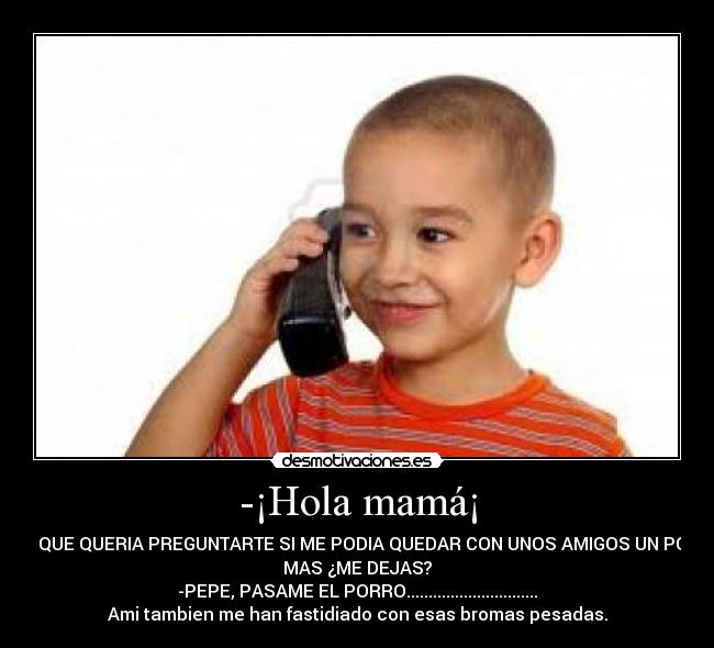 -¡Hola mamá¡ - -ES QUE QUERIA PREGUNTARTE SI ME PODIA QUEDAR CON UNOS AMIGOS UN POCO
MAS ¿ME DEJAS?
-PEPE, PASAME EL PORRO..............................
Ami tambien me han fastidiado con esas bromas pesadas.