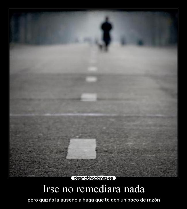 Irse no remediara nada - pero quizás la ausencia haga que te den un poco de razón