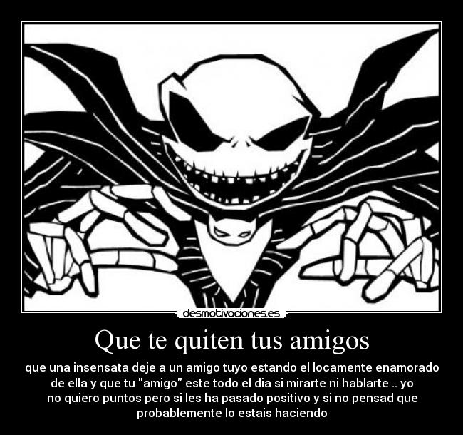 Que te quiten tus amigos - que una insensata deje a un amigo tuyo estando el locamente enamorado
de ella y que tu amigo este todo el dia si mirarte ni hablarte .. yo
no quiero puntos pero si les ha pasado positivo y si no pensad que
probablemente lo estais haciendo