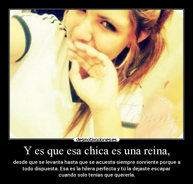 Y es que esa chica es una reina, - desde que se levanta hasta que se acuesta siempre sonriente porque a
todo dispuesta. Esa es la hilera perfecta y tú la dejaste escapar
cuando solo tenías que quererla.