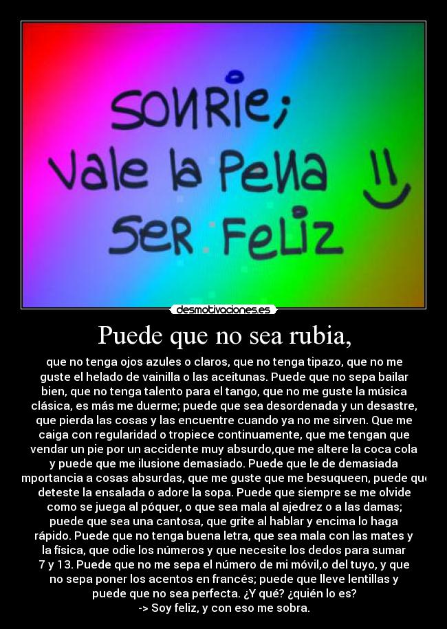 Puede que no sea rubia, - que no tenga ojos azules o claros, que no tenga tipazo, que no me
guste el helado de vainilla o las aceitunas. Puede que no sepa bailar
bien, que no tenga talento para el tango, que no me guste la música
clásica, es más me duerme; puede que sea desordenada y un desastre,
que pierda las cosas y las encuentre cuando ya no me sirven. Que me
caiga con regularidad o tropiece continuamente, que me tengan que
vendar un pie por un accidente muy absurdo,que me altere la coca cola
y puede que me ilusione demasiado. Puede que le de demasiada
importancia a cosas absurdas, que me guste que me besuqueen, puede que
deteste la ensalada o adore la sopa. Puede que siempre se me olvide
como se juega al póquer, o que sea mala al ajedrez o a las damas;
puede que sea una cantosa, que grite al hablar y encima lo haga
rápido. Puede que no tenga buena letra, que sea mala con las mates y
la física, que odie los números y que necesite los dedos para sumar
7 y 13. Puede que no me sepa el número de mi móvil,o del tuyo, y que
no sepa poner los acentos en francés; puede que lleve lentillas y
puede que no sea perfecta. ¿Y qué? ¿quién lo es?
-> Soy feliz, y con eso me sobra.