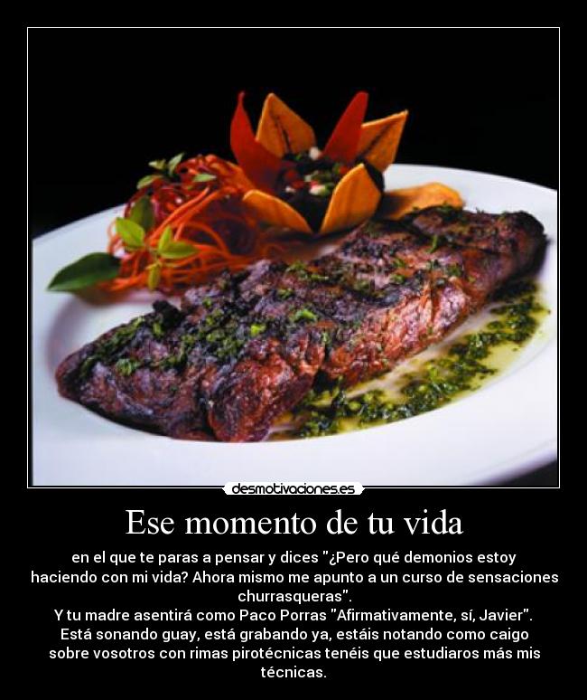 Ese momento de tu vida - en el que te paras a pensar y dices ¿Pero qué demonios estoy
haciendo con mi vida? Ahora mismo me apunto a un curso de sensaciones
churrasqueras.
Y tu madre asentirá como Paco Porras Afirmativamente, sí, Javier.
Está sonando guay, está grabando ya, estáis notando como caigo
sobre vosotros con rimas pirotécnicas tenéis que estudiaros más mis
técnicas.