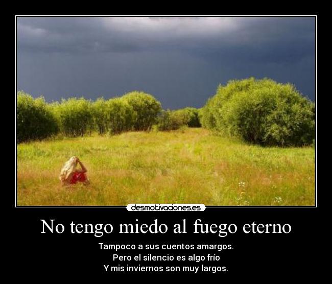 No tengo miedo al fuego eterno - Tampoco a sus cuentos amargos.
Pero el silencio es algo frío
Y mis inviernos son muy largos.
