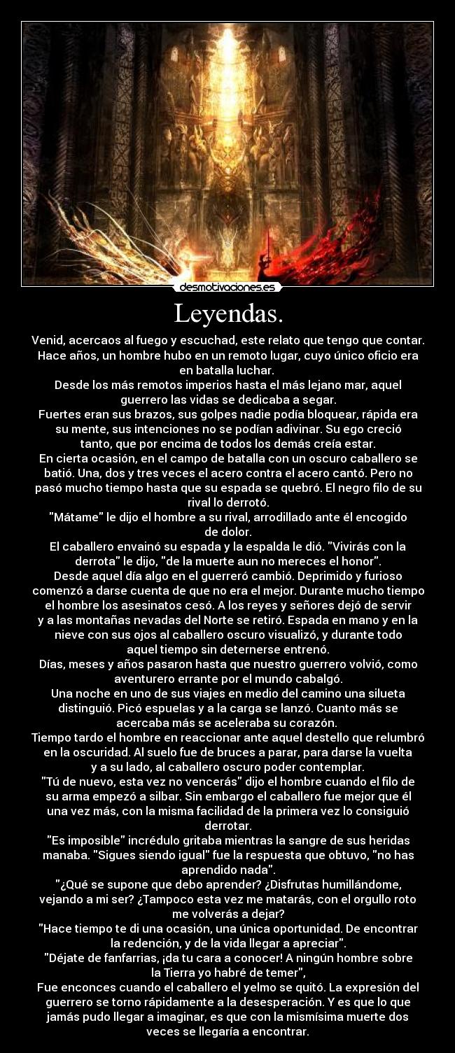 Leyendas. - Venid, acercaos al fuego y escuchad, este relato que tengo que contar.
Hace años, un hombre hubo en un remoto lugar, cuyo único oficio era
en batalla luchar. 
Desde los más remotos imperios hasta el más lejano mar, aquel
guerrero las vidas se dedicaba a segar.
Fuertes eran sus brazos, sus golpes nadie podía bloquear, rápida era
su mente, sus intenciones no se podían adivinar. Su ego creció
tanto, que por encima de todos los demás creía estar.
En cierta ocasión, en el campo de batalla con un oscuro caballero se
batió. Una, dos y tres veces el acero contra el acero cantó. Pero no
pasó mucho tiempo hasta que su espada se quebró. El negro filo de su
rival lo derrotó.
Mátame le dijo el hombre a su rival, arrodillado ante él encogido
de dolor.
El caballero envainó su espada y la espalda le dió. Vivirás con la
derrota le dijo, de la muerte aun no mereces el honor.
Desde aquel día algo en el guerreró cambió. Deprimido y furioso
comenzó a darse cuenta de que no era el mejor. Durante mucho tiempo
el hombre los asesinatos cesó. A los reyes y señores dejó de servir
y a las montañas nevadas del Norte se retiró. Espada en mano y en la
nieve con sus ojos al caballero oscuro visualizó, y durante todo
aquel tiempo sin deternerse entrenó.
Días, meses y años pasaron hasta que nuestro guerrero volvió, como
aventurero errante por el mundo cabalgó.
Una noche en uno de sus viajes en medio del camino una silueta
distinguió. Picó espuelas y a la carga se lanzó. Cuanto más se
acercaba más se aceleraba su corazón. 
Tiempo tardo el hombre en reaccionar ante aquel destello que relumbró
en la oscuridad. Al suelo fue de bruces a parar, para darse la vuelta
y a su lado, al caballero oscuro poder contemplar.
Tú de nuevo, esta vez no vencerás dijo el hombre cuando el filo de
su arma empezó a silbar. Sin embargo el caballero fue mejor que él
una vez más, con la misma facilidad de la primera vez lo consiguió
derrotar.
Es imposible incrédulo gritaba mientras la sangre de sus heridas
manaba. Sigues siendo igual fue la respuesta que obtuvo, no has
aprendido nada.
¿Qué se supone que debo aprender? ¿Disfrutas humillándome,
vejando a mi ser? ¿Tampoco esta vez me matarás, con el orgullo roto
me volverás a dejar?
Hace tiempo te di una ocasión, una única oportunidad. De encontrar
la redención, y de la vida llegar a apreciar.
Déjate de fanfarrias, ¡da tu cara a conocer! A ningún hombre sobre
la Tierra yo habré de temer,
Fue enconces cuando el caballero el yelmo se quitó. La expresión del
guerrero se torno rápidamente a la desesperación. Y es que lo que
jamás pudo llegar a imaginar, es que con la mismísima muerte dos
veces se llegaría a encontrar.