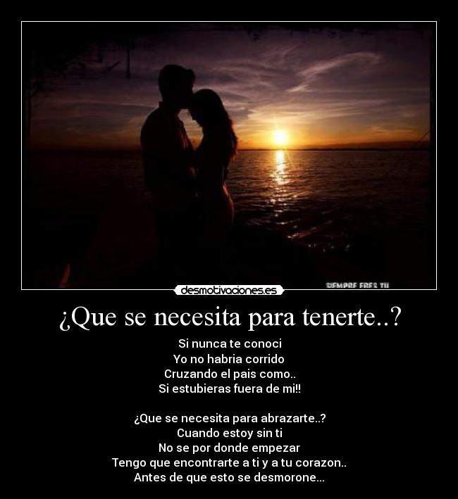 ¿Que se necesita para tenerte..? - Si nunca te conoci
Yo no habria corrido
Cruzando el pais como..
Si estubieras fuera de mi!!

¿Que se necesita para abrazarte..?
Cuando estoy sin ti
No se por donde empezar
Tengo que encontrarte a ti y a tu corazon..
Antes de que esto se desmorone...