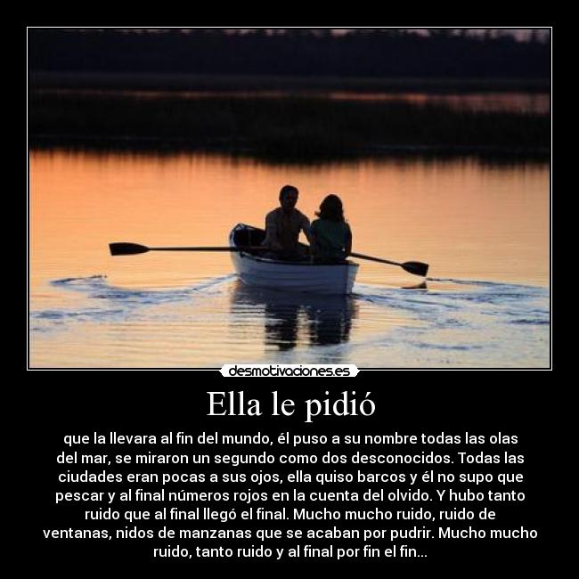 Ella le pidió - que la llevara al fin del mundo, él puso a su nombre todas las olas
del mar, se miraron un segundo como dos desconocidos. Todas las
ciudades eran pocas a sus ojos, ella quiso barcos y él no supo que
pescar y al final números rojos en la cuenta del olvido. Y hubo tanto
ruido que al final llegó el final. Mucho mucho ruido, ruido de
ventanas, nidos de manzanas que se acaban por pudrir. Mucho mucho
ruido, tanto ruido y al final por fin el fin...