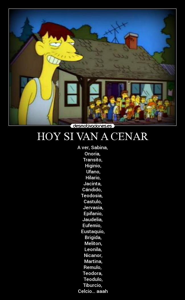 HOY SI VAN A CENAR - A ver, Sabina,
Onoria,
Transito,
Higinio,
Ufano,
Hilario,
Jacinta,
Cándido,
Teodosia,
Castulo,
Jervasia,
Epifanio,
Jaudelia,
Eufemio,
Eustaquio,
Brigida,
Meliton,
Leonila,
Nicanor,
Martina,
Remulo,
Teodora,
Teodulo,
Tiburcio,
Celcio... aaah