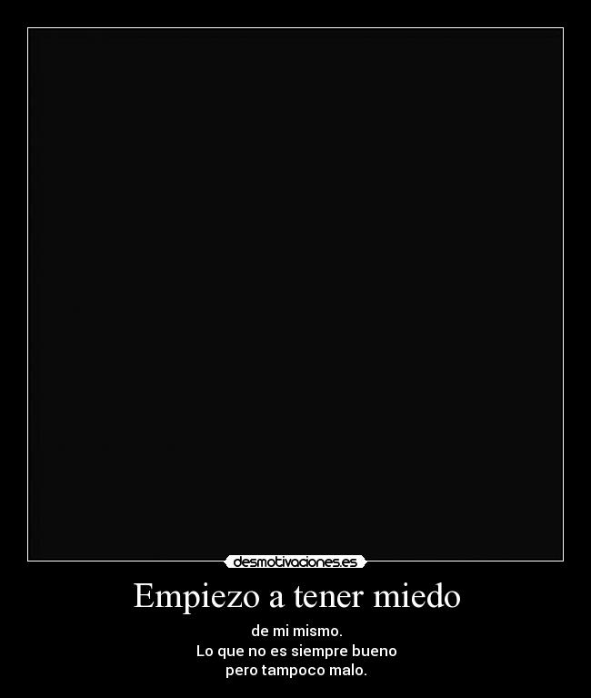 Empiezo a tener miedo - de mi mismo.
Lo que no es siempre bueno
pero tampoco malo.