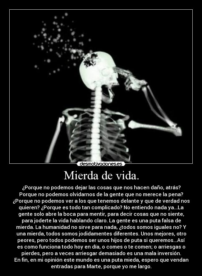Mierda de vida. - ¿Porque no podemos dejar las cosas que nos hacen daño, atrás?
Porque no podemos olvidarnos de la gente que no merece la pena?
¿Porque no podemos ver a los que tenemos delante y que de verdad nos
quieren? ¿Porque es todo tan complicado? No entiendo nada ya...La
gente solo abre la boca para mentir, para decir cosas que no siente,
para joderte la vida hablando claro. La gente es una puta falsa de
mierda. La humanidad no sirve para nada, ¿todos somos iguales no? Y
una mierda, todos somos jodidamentes diferentes. Unos mejores, otro
peores, pero todos podemos ser unos hijos de puta si queremos...Así
es como funciona todo hoy en día, o comes o te comen; o arriesgas o
pierdes, pero a veces arriesgar demasiado es una mala inversión.
En fin, en mi opinión este mundo es una puta mieda, espero que vendan
entradas para Marte, porque yo me largo.