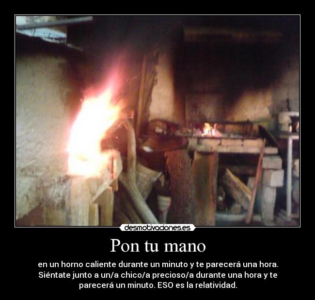 Pon tu mano - en un horno caliente durante un minuto y te parecerá una hora.
Siéntate junto a un/a chico/a precioso/a durante una hora y te
parecerá un minuto. ESO es la relatividad.