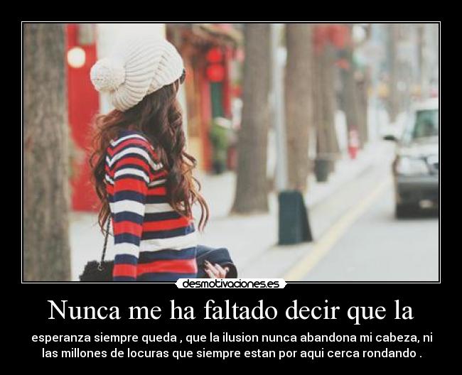 Nunca me ha faltado decir que la - esperanza siempre queda , que la ilusion nunca abandona mi cabeza, ni
las millones de locuras que siempre estan por aqui cerca rondando .
