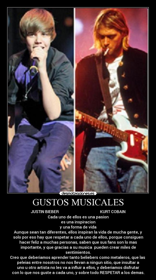 GUSTOS MUSICALES - JUSTIN BIEBER                                           KURT COBAIN
Cada uno de ellos es una pasion
es una inspiracion
y una forma de vida
Aunque sean tan diferentes, ellos inspiran la vida de mucha gente, y
solo por eso hay que respetar a cada uno de ellos, porque consiguen
hacer feliz a muchas personas, saben que sus fans son lo mas
importante, y que gracias a su musica  pueden crear miles de
sentimientos.
Creo que deberiamos aprender tanto beliebers como metaleros, que las 
peleias entre nosotros no nos llevan a ningun sitio, que insultar a
uno u otro artista no les va a influir a ellos, y deberiamos disfrutar
con lo que nos guste a cada uno, y sobre todo RESPETAR a los demas.
