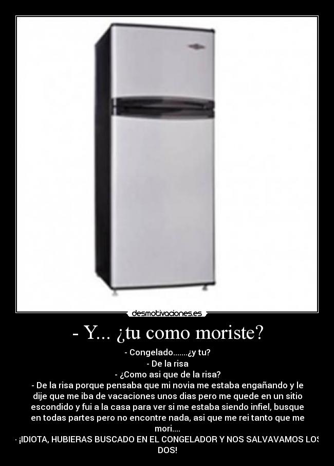 - Y... ¿tu como moriste? - - Congelado.......¿y tu?
- De la risa
- ¿Como asi que de la risa?
- De la risa porque pensaba que mi novia me estaba engañando y le
dije que me iba de vacaciones unos dias pero me quede en un sitio
escondido y fui a la casa para ver si me estaba siendo infiel, busque
en todas partes pero no encontre nada, asi que me rei tanto que me
mori....
- ¡IDIOTA, HUBIERAS BUSCADO EN EL CONGELADOR Y NOS SALVAVAMOS LOS
DOS!
