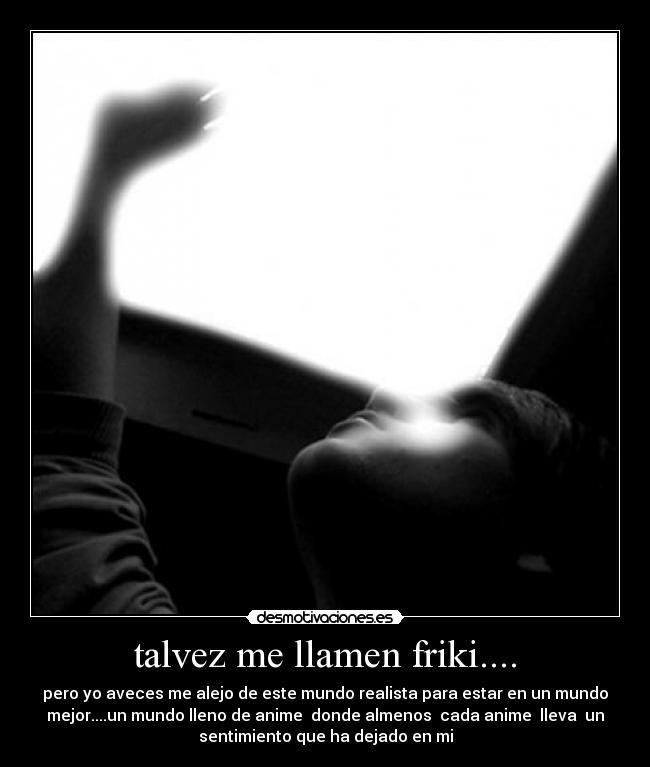 talvez me llamen friki.... - pero yo aveces me alejo de este mundo realista para estar en un mundo
mejor....un mundo lleno de anime donde almenos cada anime lleva un
sentimiento que ha dejado en mi
