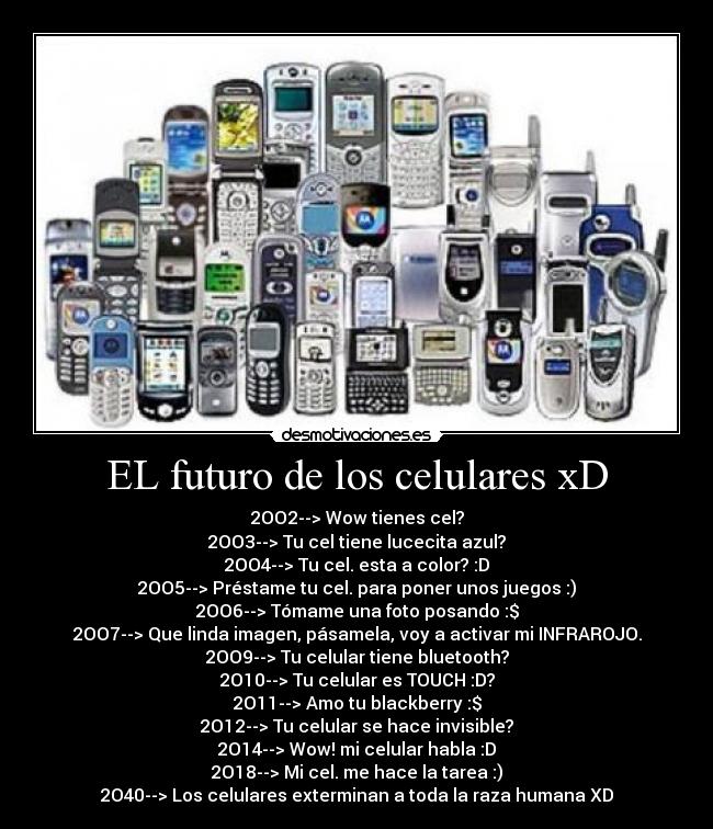 EL futuro de los celulares xD - 2OO2--> Wow tienes cel?
2OO3--> Tu cel tiene lucecita azul?
2OO4--> Tu cel. esta a color? :D
2OO5--> Préstame tu cel. para poner unos juegos :)
2OO6--> Tómame una foto posando :$
2OO7--> Que linda imagen, pásamela, voy a activar mi INFRAROJO.
2OO9--> Tu celular tiene bluetooth?
2O10--> Tu celular es TOUCH :D?
2O11--> Amo tu blackberry :$
2O12--> Tu celular se hace invisible?
2O14--> Wow! mi celular habla :D
2O18--> Mi cel. me hace la tarea :)
2O40--> Los celulares exterminan a toda la raza humana XD