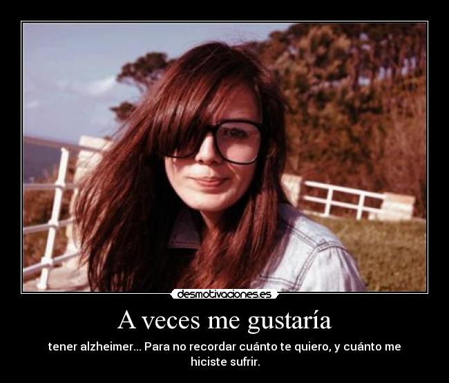 A veces me gustaría - tener alzheimer... Para no recordar cuánto te quiero, y cuánto me hiciste sufrir.