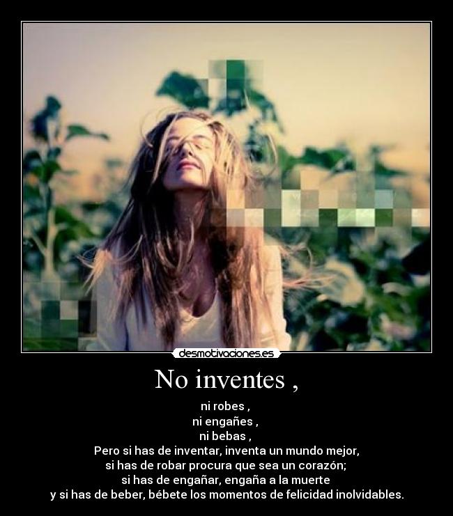 No inventes , - ni robes ,
ni engañes ,
ni bebas ,
Pero si has de inventar, inventa un mundo mejor,
si has de robar procura que sea un corazón;
si has de engañar, engaña a la muerte
y si has de beber, bébete los momentos de felicidad inolvidables.