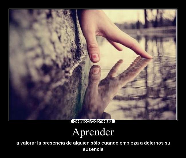 Aprender - a valorar la presencia de alguien sólo cuando empieza a dolernos su ausencia