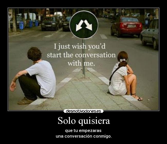 Solo quisiera - que tu empezaras
una conversación conmigo.