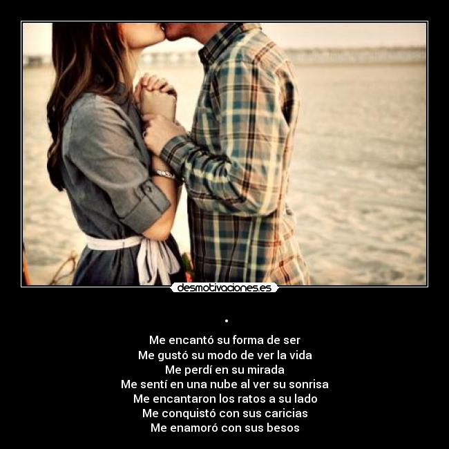 . - Me encantó su forma de ser
Me gustó su modo de ver la vida
Me perdí en su mirada
Me sentí en una nube al ver su sonrisa
Me encantaron los ratos a su lado
Me conquistó con sus caricias
Me enamoró con sus besos