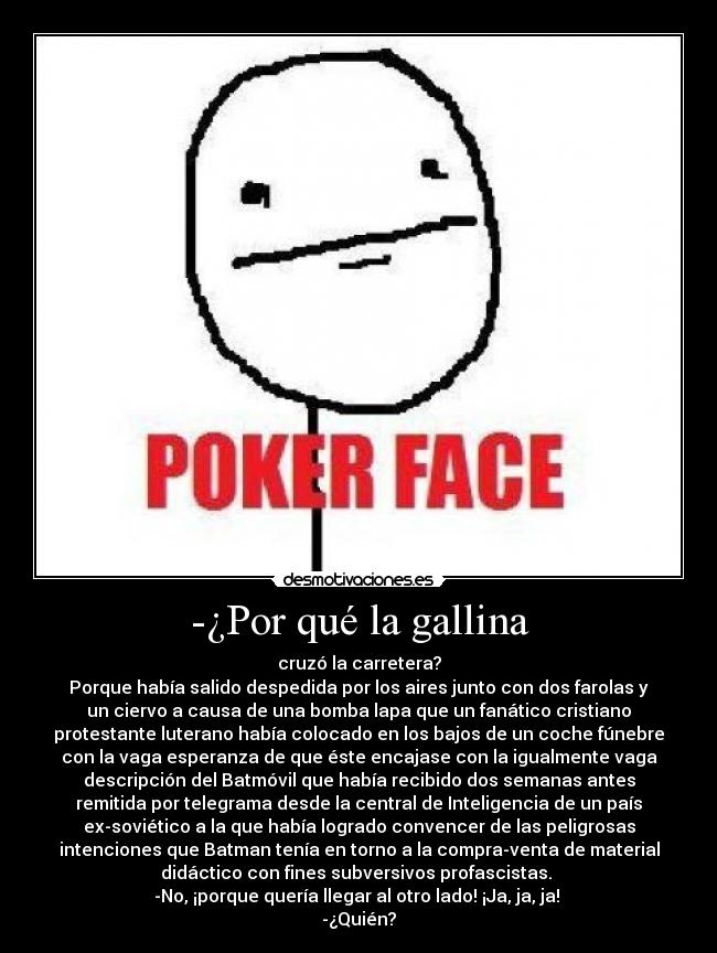 -¿Por qué la gallina - cruzó la carretera?
Porque había salido despedida por los aires junto con dos farolas y
un ciervo a causa de una bomba lapa que un fanático cristiano
protestante luterano había colocado en los bajos de un coche fúnebre
con la vaga esperanza de que éste encajase con la igualmente vaga
descripción del Batmóvil que había recibido dos semanas antes
remitida por telegrama desde la central de Inteligencia de un país
ex-soviético a la que había logrado convencer de las peligrosas
intenciones que Batman tenía en torno a la compra-venta de material
didáctico con fines subversivos profascistas.
-No, ¡porque quería llegar al otro lado! ¡Ja, ja, ja!
-¿Quién?