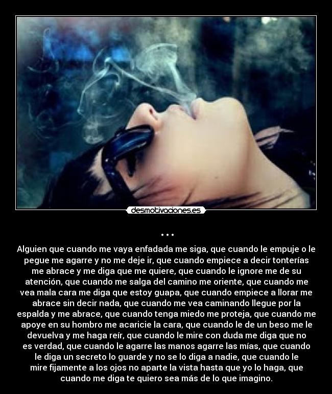 ... - Alguien que cuando me vaya enfadada me siga, que cuando le empuje o le
pegue me agarre y no me deje ir, que cuando empiece a decir tonterías
me abrace y me diga que me quiere, que cuando le ignore me de su
atención, que cuando me salga del camino me oriente, que cuando me
vea mala cara me diga que estoy guapa, que cuando empiece a llorar me
abrace sin decir nada, que cuando me vea caminando llegue por la
espalda y me abrace, que cuando tenga miedo me proteja, que cuando me
apoye en su hombro me acaricie la cara, que cuando le de un beso me le
devuelva y me haga reír, que cuando le mire con duda me diga que no
es verdad, que cuando le agarre las manos agarre las mías, que cuando
le diga un secreto lo guarde y no se lo diga a nadie, que cuando le
mire fijamente a los ojos no aparte la vista hasta que yo lo haga, que
cuando me diga te quiero sea más de lo que imagino.